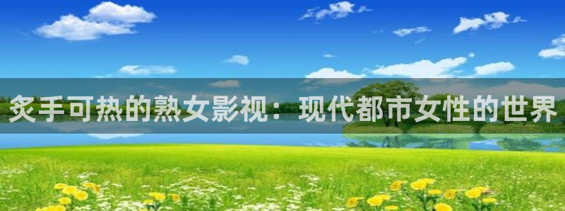 好看影院大全：炙手可热的熟女影视：现代都市女性的世界